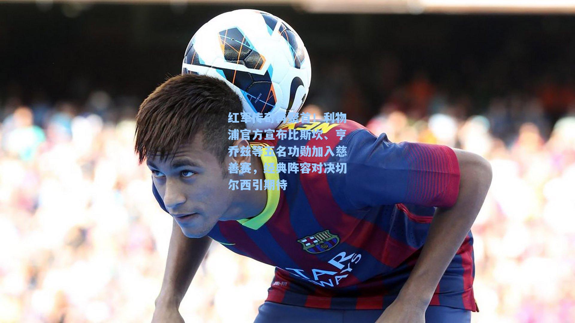 红军传奇再聚首！利物浦官方宣布比斯坎、亨乔兹等五名功勋加入慈善赛，经典阵容对决切尔西引期待