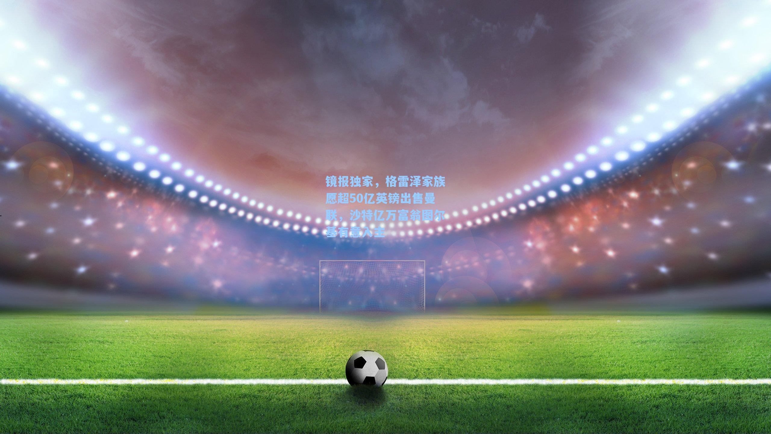 镜报独家，格雷泽家族愿超50亿英镑出售曼联，沙特亿万富翁图尔基有意入主